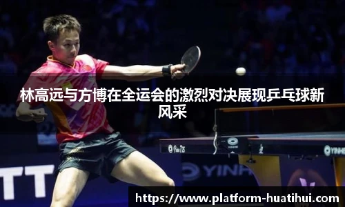 林高远与方博在全运会的激烈对决展现乒乓球新风采